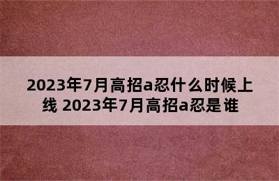 2023年7月高招a忍什么时候上线 2023年7月高招a忍是谁